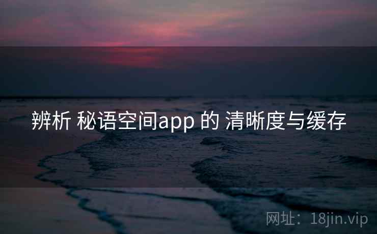 辨析 秘语空间app 的 清晰度与缓存 辨析 秘语空间app 的 清晰度与缓存