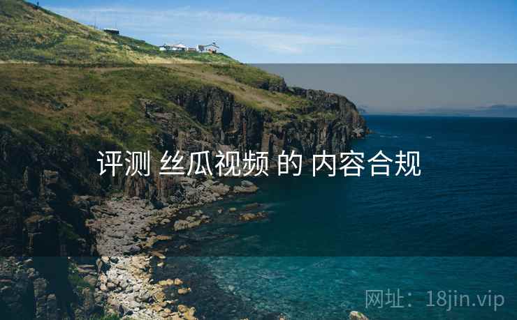 评测 丝瓜视频 的 内容合规 评测 丝瓜视频 的 内容合规